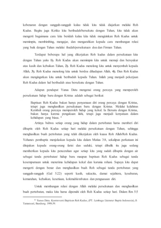 kebenaran dengan sungguh-sungguh kalau tidak kita tidak diajarkan melalui Roh
Kudus. Begitu juga Ketika kita beribadah/bersekutu dengan Tuhan, kita tidak akan
mengerti bagaimana cara kita beridah kalau kita tidak mengizinkan Roh Kudus untuk
memimpin, membimbing, mengajar, dan mengarahkan kepada cara membangun relasi
yang baik dengan Tuhan melalui ibadah/persekutuan doa dan Firman Tuhan.
Terdapat beberapa hal yang dikerjakan Roh kudus dalam persekutuan kita
dengan Tuhan yaitu 1). Roh Kudus akan memimpin kita untuk memuji dan bersyukur
atas kasih dan kebaikan Tuhan, 2). Roh Kudus menolong kita untuk menyembah kepada
Allah, 3). Roh Kudus menolong kita untuk berdoa dihadapan Allah, 4). Dan Roh Kudus
akan mengingatkan kita untuk beribadah kepada Tuhan. Inilah yang menjadi pekerjaan
Roh Kudus dalam hal beribadah atau bersekutu dengan Tuhan.
Adapun pendapat Yunus Datu mengenai orang percaya yang memperoleh
persekutuan hidup baru dengan Kristus adalah sebagai berikut:
Baptisan Roh Kudus bukan hanya penyamaan diri orang percaya dengan Kristus,
tetapi juga menghasilkan persekutuan baru dengan Kristus. Melalui kelahiran
Kembali orang percaya memperoleh hidup yang kekal. Ia Bersatu dengan Kristus,
bukan hanya karena pengakuan ilahi, tetapi juga menjadi kenyataan dalam
kehidupan yang biasa. 4
Artinya bahwa setiap orang yang hidup dalam pertobatan harus memberi diri
dibaptis oleh Roh Kudus setiap hari melalui persekutuan dengan Tuhan, sehingga
menghasilkan buah pertobatan yang telah dikerjakan oleh kuasa Roh Allah/Roh Kudus.
Yohanes pembaptis menjelaskan kepada kita dalam Matius 3:8, sekalipun perkataan ini
ditujukan kepada orang-orang farisi dan saduki, tetapi dibalik itu juga sedang
memberikan kepada kita pencerahan agar setiap kita yang sudah dibaptis dengan air
sebagai tanda pertobatan/ hidup baru maupun baptisan Roh Kudus sebagai tanda
kesempurnaan untuk menerima kehidupan kekal dan karunia rohani. Supaya kita dapat
mengerti dengan benar dan menghasilkan buah Roh sebagai tanda pertobatan yang
sungguh-sungguh (Gal 5:22) seperti kasih, sukacita, damai sejahtera, kesabaran,
kemurahan, kebaikan, kesetiaan, kelemahlembutan dan penguasaan diri.
Untuk membangun relasi dengan Allah melalui persekutuan dan menghasilkan
buah pertobatan, maka kita harus dipenuhi oleh Roh Kudus setiap hari. Dalam Rm 5:5
4 Yunus Datu. Kontroversi Baptisan Roh Kudus, (PT. Lembaga Literatur Baptis Indonesia), Jl.
Tamansari, Bandung. 1999;59.
 