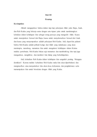 Bab III
Penutup
Kesimpulan:
Alkitab mengajarkan bahwa dalam tiap-tiap pekerjaan Allah yaitu Bapa, Anak,
dan Roh Kudus yang bekerja sama dengan satu tujuan yaitu untuk mendatangkan
kebaikan dalam kehidupan kita sebagai orang percaya yang mengasihi Allah. Kuasa
untuk menciptakan berasal dari Bapa, kuasa untuk menyelamatkan berasal dari Anak
dan kuasa yang menyempurkan adalah pekerjaan Roh Kudus. Jadi, dapat kita pahami
bahwa Roh Kudus adalah pribadi ketiga dari Allah yang mahakuasa yang akan
memimpin, menolong, menuntun kita untuk mengalami kehidupan dalam Kristus
melalui pertobatan. Roh Kudus bukan saja menuntun dan membimbing kita tapi juga
menguatkan, menghibur, dan memberi kita hidup yang berkelimpahan.
Jadi, kehadiran Roh Kudus dalam kehidupan kita sangatlah penting. Mengapa
demikian?. Karena melalui kehadiran Roh Kudus maka kita akan diperbaharui dan
menginsafkan atau menyadarkan kita akan dosa, kebenaran, dan penghakiman serta
memampukan kita untuk bersekutu dengan Allah yang Kudus.
 