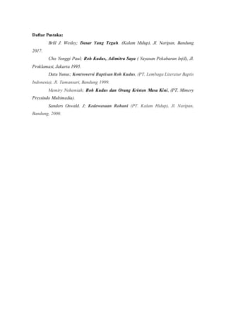 Daftar Pustaka:
Brill J. Wesley; Dasar Yang Teguh. (Kalam Hidup), Jl. Naripan, Bandung
2017.
Cho Yonggi Paul; Roh Kudus, Adimitra Saya ( Yayasan Pekabaran Injil), Jl.
Proklamasi, Jakarta 1995.
Datu Yunus; Kontroversi Baptisan Roh Kudus, (PT. Lembaga Literatur Baptis
Indonesia), Jl. Tamansari, Bandung 1999.
Memiry Nehemiah; Roh Kudus dan Orang Kristen Masa Kini, (PT. Mimery
Pressindo Multimedia).
Sanders Oswald. J; Kedewasaan Rohani (PT. Kalam Hidup), Jl. Naripan,
Bandung, 2000.
 