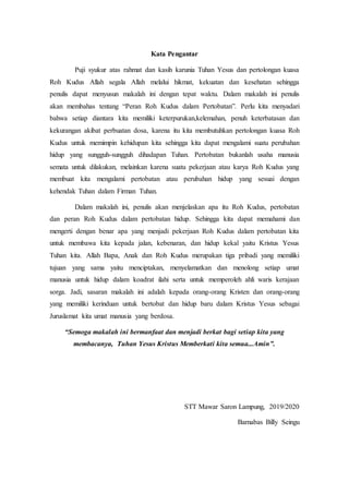 Kata Pengantar
Puji syukur atas rahmat dan kasih karunia Tuhan Yesus dan pertolongan kuasa
Roh Kudus Allah segala Allah melalui hikmat, kekuatan dan kesehatan sehingga
penulis dapat menyusun makalah ini dengan tepat waktu. Dalam makalah ini penulis
akan membahas tentang “Peran Roh Kudus dalam Pertobatan”. Perlu kita menyadari
bahwa setiap diantara kita memiliki keterpurukan,kelemahan, penuh keterbatasan dan
kekurangan akibat perbuatan dosa, karena itu kita membutuhkan pertolongan kuasa Roh
Kudus untuk memimpin kehidupan kita sehingga kita dapat mengalami suatu perubahan
hidup yang sungguh-sungguh dihadapan Tuhan. Pertobatan bukanlah usaha manusia
semata untuk dilakukan, melainkan karena suatu pekerjaan atau karya Roh Kudus yang
membuat kita mengalami pertobatan atau perubahan hidup yang sesuai dengan
kehendak Tuhan dalam Firman Tuhan.
Dalam makalah ini, penulis akan menjelaskan apa itu Roh Kudus, pertobatan
dan peran Roh Kudus dalam pertobatan hidup. Sehingga kita dapat memahami dan
mengerti dengan benar apa yang menjadi pekerjaan Roh Kudus dalam pertobatan kita
untuk membawa kita kepada jalan, kebenaran, dan hidup kekal yaitu Kristus Yesus
Tuhan kita. Allah Bapa, Anak dan Roh Kudus merupakan tiga pribadi yang memiliki
tujuan yang sama yaitu menciptakan, menyelamatkan dan menolong setiap umat
manusia untuk hidup dalam koadrat ilahi serta untuk memperoleh ahli waris kerajaan
sorga. Jadi, sasaran makalah ini adalah kepada orang-orang Kristen dan orang-orang
yang memiliki kerinduan untuk bertobat dan hidup baru dalam Kristus Yesus sebagai
Juruslamat kita umat manusia yang berdosa.
“Semoga makalah ini bermanfaat dan menjadi berkat bagi setiap kita yang
membacanya, Tuhan Yesus Kristus Memberkati kita semua...Amin”.
STT Mawar Saron Lampung, 2019/2020
Barnabas Billy Seingu
 