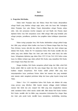 Bab I
Pendahuluan
A. Pengertian Roh Kudus.
Dalam kitab Perjanjian lama dari Bahasa Ibrani Roh Kudus diterjemahkan
sebagai Ruakh yang diartikan sebagai angin, udara, nafas dan kuasa ilahi. Sedangkan
dalam Perjanjian baru yaitu Bahasa Yunani diterjemahkan sebagai Pneuma artinya
nafas. Jadi, dari pernyataan tersebut mengenai asal usul Ruahk dan Pneuma dapat
dipahami bahwa kata Roh menyatakan esensi Allah sebagai Allah yang bertindak yaitu
sebagai pencipta, pemeliharan, pembebas dan penghibur dalam kehidupan ciptaan/umat-
Nya.
Dalam teologi perjanjian baru, Roh Kudus didefenisikan sebagai pribadi ketiga
dari Allah yang sederajat dalam kualitas atau kuasa ke-Tuhanan dengan Bapa dan Sang
Putra (Kristus), karena sifat-sifat dan atribut ke-Allahan Bapa dan Anak terdapat juga
didalam Roh Kudus. Dalam Ibr 9:4 menjelaskan bahwa Roh Kudus memiliki sifat dan
atribut yang sama didalam Bapa dan Anak yaitu maha tahu, maha kekal, dan maha
kuasa. Sebagaimana dijelaskan juga dalam Mzm 139:7-10 dan Yoh 14:26 bahwa semua
kuasa ke-Allahan terdapat juga dalam pribadi Roh Kudus yang menjadikan Roh Kudus
setera dengan kuasa Bapa dan Anak.
Dengan demikian, Roh Kudus merupakan pribadi ketiga dari Allah, sebab Roh
Kudus adalah Allah itu sendiri dan Dia sama dengan Bapa dan Anak, baik dari segi
kualiatas maupun derajat/kuasa. Roh Kudus adalah pribadi Allah yang akan
menyempurnakan karya penebusan Kristus dalam hati manusia dan yang memimpin
umat manusia untuk mengalami pertobatan hidup dari kuasa gelap kepada terang kasih
Tuhan.
Dalam 1 Kor 3:16 menjelaskan bahwa Roh Kudus ada didalam diri setiap
orang percaya yang diberikan Allah kepada manusia sehingga seluruh kehidupan
manusia baik tubuh dan jiwa menjadi bait Allah yang akan menginsafkan manusia
untuk memahami bahwa tubuh mereka adalah milik Allah diaman Roh Kudus berdiam.
Roh Kudus memiliki sifat ke-Allahn yang menyatakan keberadaan-Nya dengan Bapa
dan Anak yaitu penuh kasih, memiliki kuasa menciptakan, membimbing, menolong,
 