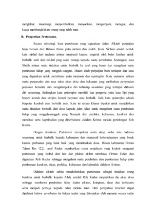 menghibur, menerangi, menyembuhkan, menyucikan, mengampuni, menegur, dan
kuasa membangkitkan orang yang telah mati.
B. Pengertian Pertobatan.
Secara etimologi, kata pertobatan yang digunakan dalam Alkitab perjanjian
lama berasal dari Bahasa Ibrani yaitu nicham dan shubh. Kata Nicham adalah bentuk
kata niphal dari nacham artinya menyesal karena tergerak oleh belas kasihan untuk
berbalik arah dari hal-hal yang salah menuju kepada suatu pertobatan. Sedangkan kata
Shubh artinya suatu tindakan untuk berbalik ke arah yang benar dan mengalami suatu
perubahan hidup yang sungguh-sungguh. Dalam kitab perjanjian baru terdapat dua kata
yang digunakan untuk pertobatan yaitu metanoia dan epistrepho. Kata metanoia artinya
suatu penyesalan dan rasa takut akan dosa dan hukuman yang melibatkan penyesalan
perasaan bersalah dan mengintropeksi diri terhadap kesalahan yang terdapat didalam
diri seseorang. Sedangkan kata epistrepho memiliki dua pengertia yaitu kata Epi yang
berarti kearah dan strepho berarti berputar atau berbalik. Jadi, kata epistrepho adalah
berputar kembali atau berbalik arah. Kata ini secara khusus dipakai untuk menjelaskan
suatu tindakan berbalik dari dosa kepada jalan Allah untuk mengalami suatu perubahan
hidup yang sungguh-sungguh yang Nampak dari perilaku, kebiasaan, karakter dan
moralitas serta kepribadian yang diperbaharui didalam Kristus melalui pertolongan Roh
Kudus.
Dengan demikian, Pertobatan merupakan suatu sikap sadar atau tindakan
seseorang untuk berbalik kepada kebenaran dan menyesali keberadaannya yang buruk
karena perbuatan yang tidak baik yang menimbulkan dosa. Dalam kebenaran Firman
Tuhan Rm 12:2, rasul Paulus memberikan suatu penjelasan yang konkrit mengenai
pertobatan yang timbul dari hati dan pikiran akibat membaca Firman Tuhan dan
digerakan Roh Kudus sehingga mengalami suatu perubahan atau pembaruan hidup yaitu
pembaruan karakter, sikap, perilaku, kebiasaan dan kehendak didalam Kristus.
Didalam alkitab sabda mendefenisikan pertobatan sebagai tindakan orang
berdosa untuk berbalik kepada Allah, setelah Roh Kudus meyakinkan dia akan dosa
sehingga membawa perubahan hidup dalam pikiran, keinginan, sikap dan kebiasaan
serta menjadi percaya kepada Allah melalui iman. Dari pernyataan tersebut dapat
dipahami bahwa pertobatan itu bukan usaha yang dikerjakan oleh manusia secara sadar
 