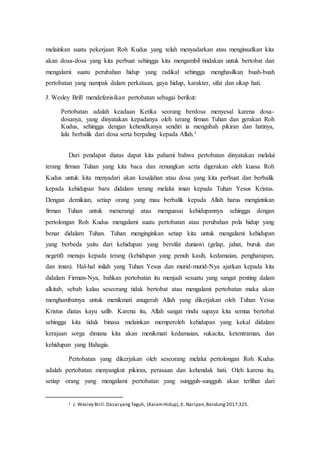 melainkan suatu pekerjaan Roh Kudus yang telah menyadarkan atau menginsafkan kita
akan dosa-dosa yang kita perbuat sehingga kita mengambil tindakan untuk bertobat dan
mengalami suatu perubahan hidup yang radikal sehingga menghasilkan buah-buah
pertobatan yang nampak dalam perkataan, gaya hidup, karakter, sifat dan sikap hati.
J. Wesley Brill mendefenisikan pertobatan sebagai berikut:
Pertobatan adalah keadaan Ketika seorang berdosa menyesal karena dosa-
dosanya, yang dinyatakan kepadanya oleh terang firman Tuhan dan gerakan Roh
Kudus, sehingga dengan kehendkanya sendiri ia mengubah pikiran dan hatinya,
lalu berbalik dari dosa serta berpaling kepada Allah.1
Dari pendapat diatas dapat kita pahami bahwa pertobatan dinyatakan melalui
terang firman Tuhan yang kita baca dan renungkan serta digerakan oleh kuasa Roh
Kudus untuk kita menyadari akan kesalahan atau dosa yang kita perbuat dan berbalik
kepada kehidupan baru didalam terang melalui iman kepada Tuhan Yesus Kristus.
Dengan demikian, setiap orang yang mau berbalik kepada Allah harus mengizinkan
firman Tuhan untuk menerangi atau menguasai kehidupannya sehingga dengan
pertolongan Roh Kudus mengalami suatu pertobatan atau perubahan pola hidup yang
benar didalam Tuhan. Tuhan menginginkan setiap kita untuk mengalami kehidupan
yang berbeda yaitu dari kehidupan yang bersifat duniawi (gelap, jahat, buruk dan
negetif) menuju kepada terang (kehidupan yang penuh kasih, kedamaian, pengharapan,
dan iman). Hal-hal inilah yang Tuhan Yesus dan murid-murid-Nya ajarkan kepada kita
didalam Firman-Nya, bahkan pertobatan itu menjadi sesuatu yang sangat penting dalam
alkitab, sebab kalau seseorang tidak bertobat atau mengalami pertobatan maka akan
menghambatnya untuk menikmati anugerah Allah yang dikerjakan oleh Tuhan Yesus
Kristus diatas kayu salib. Karena itu, Allah sangat rindu supaya kita semua bertobat
sehingga kita tidak binasa melainkan memperoleh kehidupan yang kekal didalam
kerajaan sorga dimana kita akan menikmati kedamaian, sukacita, ketentraman, dan
kehidupan yang Bahagia.
Pertobatan yang dikerjakan oleh seseorang melalui pertolongan Roh Kudus
adalah pertobatan menyangkut pikiran, perasaan dan kehendak hati. Oleh karena itu,
setiap orang yang mengalami pertobatan yang sungguh-sungguh akan terlihat dari
1 J. Wesley Brill.DasaryangTeguh, (KalamHidup),Jl. Naripan,Bandung 2017;325.
 