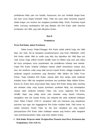 pembaharuan hidup yaitu cara berpikir, berperasaan, dan cara bertindak dengan benar
dan tepat sesuai dengan kehendak Tuhan. Salah satu syarat untuk meneriama anugerah
adalah dengan cara bertobat dan mengalami perubahan hidup. Sebab, Pertobatan terjadi
akibat seseorang mendengarkan injil yang dipimpin oleh Roh Kudus untuk menerima
keselamatan dari Allah yang telah dikerjakan Kristus.
Bab II
Pembahasan
Peran Roh Kudus dalam Pertobatan.
Dalam konsep Trinitas/Tritunggal, Roh Kudus adalah pribadi ketiga dari Allah
Bapa dan Anak, hal ini merupakan pemahaman/ajaran yang benar (Alkitabiah), sebab
Roh Kudus adalah Allah itu sendiri yang tidak bisa dipisahkan dari Allah Bapa dan
Anak karena ketiga pribadi tersebut memiliki kuasa ke-Allahan yang sama yaitu dalam
hal karya penciptaan, karya penyelamatan, dan pemeliharaan terhadap umat manusia.
Fungsi Roh Kudus terhadap kehidupan manusia adalah menyadarkan manusia akan
dosa dan membawa setiap orang untuk percaya kepada Kristus sehingga mengalami dan
menikmati anugerah keselamatan yang dikerjakan Allah didalam diri Tuhan Yesus
Kristus. Tanpa kehadiran Roh Kudus, manusia tidak akan mampu untuk menikmati
kehadirat kuasa Allah dan mengalami pertobatan atau perubahan hidup didalam Kristus.
Karena itu, Kristus harus pergi kepada Bapa supaya Roh Kudus datang untuk menolong
dan menuntun setiap orang kepada pertobatan, perubahan hidup, dan memampukan
manusia untuk menikmati kehadirat Tuhan. Jadi, secara singkatnya Roh Kudus
memiliki fungsi yang paling utama yaitu menuntun orang kepada kebenaran,
meneguhkan iman kita kepada Kristus, dan menjamin kita untuk menikmati kehidupan
kekal. Dalam Yohanes 16:4b-15, merupakan salah satu kebenaran yang menjelaskan
pekerjaan atau tugas dan tanggungjawab Roh Kudus kedalam dunia. Oleh karena itu,
melalui kebenaran Firman Tuhan ini, kita akan memahami apa yang menjadi
pekerjaan/peran Roh Kudus dalam kehidupan manusia yang berdosa untuk mengalami
suatu pertobatan/perubahan hidup yang benar didalam Kristus.
1. Roh Kudus Berperan untuk Menginsafkan Manusia akan Dosa, Kebanaran dan
Penghakiman (Yoh 16:8-11).
 