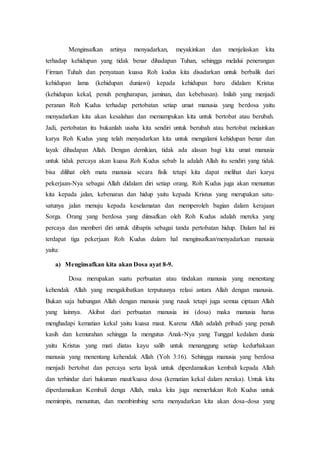 Menginsafkan artinya menyadarkan, meyakinkan dan menjelaskan kita
terhadap kehidupan yang tidak benar dihadapan Tuhan, sehingga melalui penerangan
Firman Tuhah dan penyataan kuasa Roh kudus kita disadarkan untuk berbalik dari
kehidupan lama (kehidupan duniawi) kepada kehidupan baru didalam Kristus
(kehidupan kekal, penuh pengharapan, jaminan, dan kebebasan). Inilah yang menjadi
peranan Roh Kudus terhadap pertobatan setiap umat manusia yang berdosa yaitu
menyadarkan kita akan kesalahan dan memampukan kita untuk bertobat atau berubah.
Jadi, pertobatan itu bukanlah usaha kita sendiri untuk berubah atau bertobat melainkan
karya Roh Kudus yang telah menyadarkan kita untuk mengalami kehidupan benar dan
layak dihadapan Allah. Dengan demikian, tidak ada alasan bagi kita umat manusia
untuk tidak percaya akan kuasa Roh Kudus sebab Ia adalah Allah itu sendiri yang tidak
bisa dilihat oleh mata manusia secara fisik tetapi kita dapat melihat dari karya
pekerjaan-Nya sebagai Allah didalam diri setiap orang. Roh Kudus juga akan menuntun
kita kepada jalan, kebenaran dan hidup yaitu kepada Kristus yang merupakan satu-
satunya jalan menuju kepada keselamatan dan memperoleh bagian dalam kerajaan
Sorga. Orang yang berdosa yang diinsafkan oleh Roh Kudus adalah mereka yang
percaya dan memberi diri untuk dibaptis sebagai tanda pertobatan hidup. Dalam hal ini
terdapat tiga pekerjaan Roh Kudus dalam hal menginsafkan/menyadarkan manusia
yaitu:
a) Menginsafkan kita akan Dosa ayat 8-9.
Dosa merupakan suatu perbuatan atau tindakan manusia yang menentang
kehendak Allah yang mengakibatkan terputusnya relasi antara Allah dengan manusia.
Bukan saja hubungan Allah dengan manusia yang rusak tetapi juga semua ciptaan Allah
yang lainnya. Akibat dari perbuatan manusia ini (dosa) maka manusia harus
menghadapi kematian kekal yaitu kuasa maut. Karena Allah adalah pribadi yang penuh
kasih dan kemurahan sehingga Ia mengutus Anak-Nya yang Tunggal kedalam dunia
yaitu Kristus yang mati diatas kayu salib untuk menanggung setiap kedurhakaan
manusia yang menentang kehendak Allah (Yoh 3:16). Sehingga manusia yang berdosa
menjadi bertobat dan percaya serta layak untuk diperdamaikan kembali kepada Allah
dan terhindar dari hukuman maut/kuasa dosa (kematian kekal dalam neraka). Untuk kita
diperdamaikan Kembali denga Allah, maka kita juga memerlukan Roh Kudus untuk
memimpin, menuntun, dan membimbing serta menyadarkan kita akan dosa-dosa yang
 