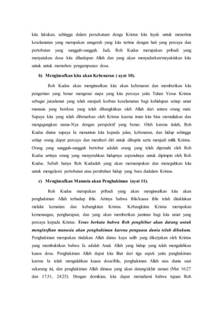 kita lakukan, sehingga dalam persekutuan denga Kristus kita layak untuk menerima
keselamatan yang merupakan anugerah yang kita terima dengan hati yang percaya dan
pertobatan yang sungguh-sungguh. Jadi, Roh Kudus merupakan pribadi yang
menyatakan dosa kita dihadapan Allah dan yang akan menyadarkan/meyakinkan kita
untuk untuk memohon pengampunan dosa.
b) Menginsafkan kita akan Kebenaran ( ayat 10).
Roh Kudus akan menginsafkan kita akan kebenaran dan memberikan kita
pengertian yang benar mengenai siapa yang kita percaya yaitu Tuhan Yesus Kristus
sebagai juruslamat yang telah menjadi korban keselamatan bagi kehidupan setiap umat
manusia yang berdosa yang telah dibangkitkan oleh Allah dari antara orang mati.
Supaya kita yang telah dibenarkan oleh Kristus karena iman kita bisa memuliakan dan
mengagungkan nama-Nya dengan perspektif yang benar. Oleh karena itulah, Roh
Kudus diutus supaya Ia menuntun kita kepada jalan, kebenaran, dan hidup sehingga
setiap orang dapat percaya dan memberi diri untuk dibaptis serta menjadi milik Kristus.
Orang yang sungguh-sungguh bertobat adalah orang yang telah dipenuhi oleh Roh
Kudus artinya orang yang menyerahkan hidupnya sepenuhnya untuk dipimpin oleh Roh
Kudus. Sebab hanya Roh Kuduslah yang akan memampukan dan meneguhkan kita
untuk mengalami pertobatan atau perubahan hidup yang baru dudalam Kristus.
c) Menginsafkan Manusia akan Penghakiman (ayat 11).
Roh Kudus merupakan pribadi yang akan menginsafkan kita akan
penghakiman Allah terhadap iblis. Artinya bahwa iblis/kuasa iblis telah ditaklukan
melalui kematian dan kebangkitan Kristus. Kebangkitan Kristus merupakan
kemenangan, pengharapan, dan yang akan memberikan jaminan bagi kita umat yang
percaya kepada Kristus. Yesus berkata bahwa Roh penghibur akan datang untuk
menginsfkan manusia akan penghakiman karena penguasa dunia telah dihukum.
Penghakiman merupakan tindakan Allah diatas kayu salib yang dikerjakan oleh Kristus
yang membuktikan bahwa Ia adalah Anak Allah yang hidup yang telah mengalahkan
kuasa dosa. Penghakiman Allah dapat kita lihat dari tiga aspek yaitu panghakiman
karena Ia telah mengalahkan kuasa dosa/iblis, penghakiman Allah atas dunia saat
sekarang ini, dan penghakiman Allah dimasa yang akan datang/akhir zaman (Mat 16:27
dan 17:31, 24:25). Dengan demikian, kita dapat memahami bahwa tujuan Roh
 