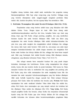 Penghibur datang kedalam dunia adalah untuk memberikan kita pengertian tentang
hukuman/penghakiman Allah bagi setiap orang-orang yang bertobat. Sehingga orang
yang bertobat dimampukan untuk sungguh-sungguh mengalami perubahan hidup
melalui sifat, karakter dan pikiran, hati dan segenap hidup bisa memuliakan Allah.
2. Roh Kudus Memampukan Kita untuk Bersaksi Di hadapan Allah (Yoh. 15:26).
Penyelamatan setiap orang berdosa adalah karya yang dikerjakan oleh Allah
didalam Kristus Yesus. Dengan tujuan ini Anak Allah harus datang untuk
membebaskan/menyelamatkan umat-Nya dari dosa, kemudian bukan saja Anak yang
datang tetapi juga Roh Kudus sebagai penolong, penghibur, dan yang memberikan
kekuatan kepada kita untuk bersaksi dhadapan Allah. Salah satu faktor yang
menghambat kita untuk bersaksi dihadapan Allah adalah kelemahan-kelemahan kita
yaitu dosa yang selalu mengikat dan mengintimidasi seluruh kehidupan kita sehingga
kita merasa tidak layak untuk bersaksi. Oleh sebab itu, satu-satunya cara untuk dapat
mengatasi kelemahan-kelemahan kita adalah dengan menerima dan mengizinkan Roh
Kudus untuk berdiam dan bekerja didalam diri kita, sehingga kita benar-benar menjadi
anak Allah yang berdampak baik melalui bersaksi tentang Allah dihadapan manusia,
sebagaimana yang dikatakan kebenaran Firman Tuhan ( Yoh 14:16-17).
Kita sebagai manusia harus menyadari keadaan kita yang penuh dengan
kelemahan, kekurangan dan keterbatasan. Kristus sering mengumpakan kita sebagai
domba, karena sifat atau karakter domba itu penuh kelemahan. Oleh karena itu, Tuhan
menyadari keadaan kita maka Ia memberikan kita sang penghibur dan penolong yaitu
Roh Kudus yang akan selalu memampukan kita untuk menghadapi kuasa iblis dan
menuntun kita untuk menyadari keberdosaan/pelanggaran yang kita lakukan dihadapan
Allah untuk berbalik kepada-Nya dengan sepenuh hati. Disini terdapat beberapa
pekerjaan Roh Kudus dalam hal membantu kita bersaksi yaitu, Pertama Roh Kudus
memampukan kita untuk menikmati kehadirat Tuhan dalam hidup kita melalui doa,
artinya Roh Kudus akan menerangkan apa yang menjadi maksud dan kerinduan hati
kita dihadapan Tuhan melalui doa dihadapan (Rm 8:26). Yang kedua, Roh Kudus
menjadi penghibur Ketika kita bersaksi, artinya Ketika kita menyatakan kebenaran/injil
kepada orang lain Roh Kudus juga akan bekerja didalam diri kita sehingga kita
memiliki keberanian dan kekuatan dalam bersaksi/memmbagikan pengalaman hidup
 