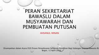 PERAN SEKRETARIAT
BAWASLU DALAM
MUSYAWARAH DAN
PEMBUATAN PUTUSAN
AHSANUL MINAN
Disampaikan dalam Acara FGD Proses Penyelesaian Sengketa Pemilihan Bagi Kalangan Internal Bawaslu RI,
Bogor, 12 April 2016
 