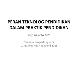 PERAN TEKNOLOG PENDIDIKAN
DALAM PRAKTIK PENDIDIKAN
Yoga Yulianto, S.Pd
Disampaikan pada agenda
LDKM PAB HIMA Tekpend 2015
 