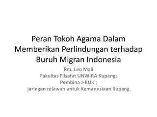 Peran Tokoh Agama Dalam
Memberikan Perlindungan terhadap
Buruh Migran Indonesia
Rm. Leo Mali
Fakultas Filsafat UNWIRA Kupang:
Pembina J-RUK ;
jaringan relawan untuk Kemanusiaan Kupang.
 