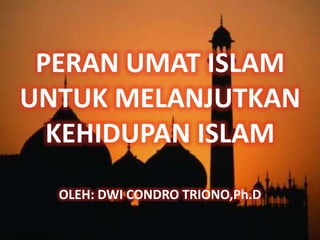 PERAN UMAT ISLAM
UNTUK MELANJUTKAN
  KEHIDUPAN ISLAM
  OLEH: DWI CONDRO TRIONO,Ph.D
 