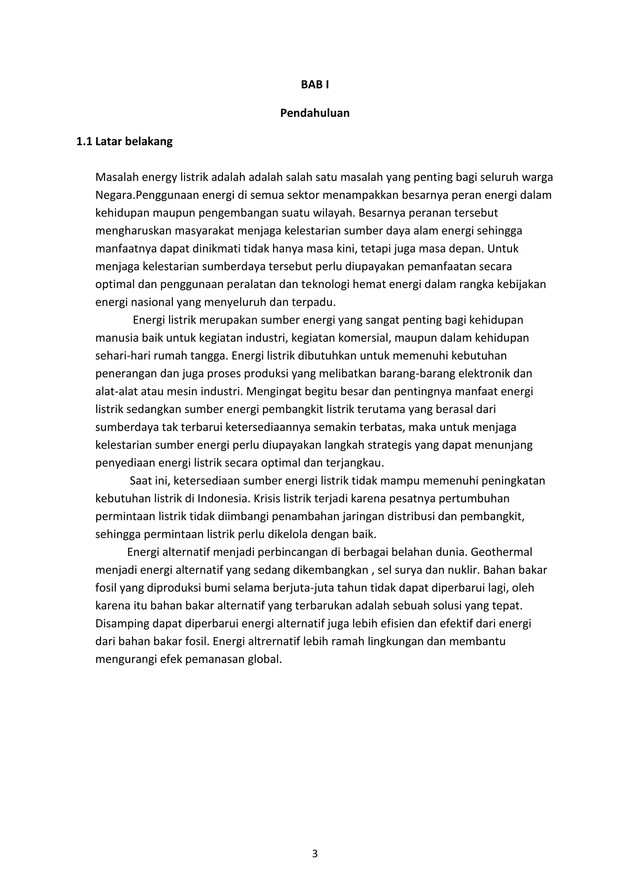 3
BAB I
Pendahuluan
1.1 Latar belakang
Masalah energy listrik adalah adalah salah satu masalah yang penting bagi seluruh warga
Negara.Penggunaan energi di semua sektor menampakkan besarnya peran energi dalam
kehidupan maupun pengembangan suatu wilayah. Besarnya peranan tersebut
mengharuskan masyarakat menjaga kelestarian sumber daya alam energi sehingga
manfaatnya dapat dinikmati tidak hanya masa kini, tetapi juga masa depan. Untuk
menjaga kelestarian sumberdaya tersebut perlu diupayakan pemanfaatan secara
optimal dan penggunaan peralatan dan teknologi hemat energi dalam rangka kebijakan
energi nasional yang menyeluruh dan terpadu.
Energi listrik merupakan sumber energi yang sangat penting bagi kehidupan
manusia baik untuk kegiatan industri, kegiatan komersial, maupun dalam kehidupan
sehari-hari rumah tangga. Energi listrik dibutuhkan untuk memenuhi kebutuhan
penerangan dan juga proses produksi yang melibatkan barang-barang elektronik dan
alat-alat atau mesin industri. Mengingat begitu besar dan pentingnya manfaat energi
listrik sedangkan sumber energi pembangkit listrik terutama yang berasal dari
sumberdaya tak terbarui ketersediaannya semakin terbatas, maka untuk menjaga
kelestarian sumber energi perlu diupayakan langkah strategis yang dapat menunjang
penyediaan energi listrik secara optimal dan terjangkau.
Saat ini, ketersediaan sumber energi listrik tidak mampu memenuhi peningkatan
kebutuhan listrik di Indonesia. Krisis listrik terjadi karena pesatnya pertumbuhan
permintaan listrik tidak diimbangi penambahan jaringan distribusi dan pembangkit,
sehingga permintaan listrik perlu dikelola dengan baik.
Energi alternatif menjadi perbincangan di berbagai belahan dunia. Geothermal
menjadi energi alternatif yang sedang dikembangkan , sel surya dan nuklir. Bahan bakar
fosil yang diproduksi bumi selama berjuta-juta tahun tidak dapat diperbarui lagi, oleh
karena itu bahan bakar alternatif yang terbarukan adalah sebuah solusi yang tepat.
Disamping dapat diperbarui energi alternatif juga lebih efisien dan efektif dari energi
dari bahan bakar fosil. Energi altrernatif lebih ramah lingkungan dan membantu
mengurangi efek pemanasan global.
 