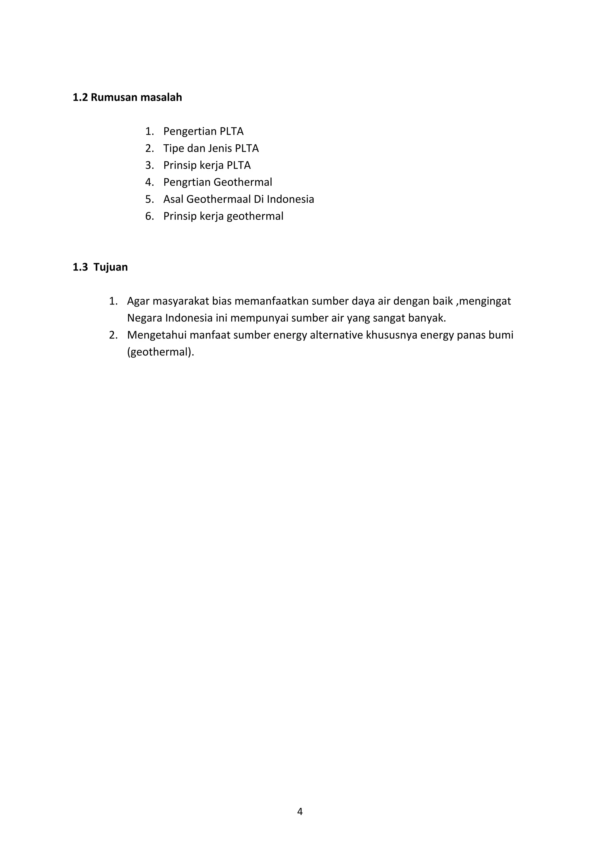 4
1.2 Rumusan masalah
1. Pengertian PLTA
2. Tipe dan Jenis PLTA
3. Prinsip kerja PLTA
4. Pengrtian Geothermal
5. Asal Geothermaal Di Indonesia
6. Prinsip kerja geothermal
1.3 Tujuan
1. Agar masyarakat bias memanfaatkan sumber daya air dengan baik ,mengingat
Negara Indonesia ini mempunyai sumber air yang sangat banyak.
2. Mengetahui manfaat sumber energy alternative khususnya energy panas bumi
(geothermal).
 