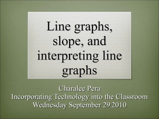 Line graphs, slope, and interpreting line graphs Charalee Pera Incorporating Technology into the Classroom Wednesday September 29   2010 
