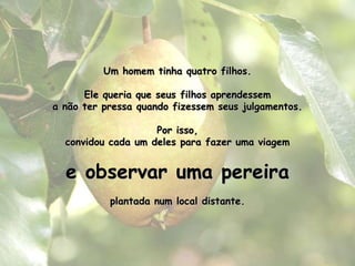 Um homem tinha quatro filhos.Ele queria que seus filhos aprendessema não ter pressa quando fizessem seus julgamentos.Por isso, convidou cada um deles para fazer uma viageme observar uma pereira plantada num local distante.