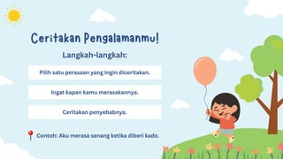 Contoh: Aku merasa senang ketika diberi kado.
Ceritakan Pengalamanmu!
Pilih satu perasaan yang ingin diceritakan.
Langkah-langkah:
Ingat kapan kamu merasakannya.
Ceritakan penyebabnya.
 