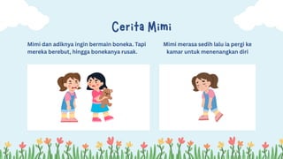 Mimi dan adiknya ingin bermain boneka. Tapi
mereka berebut, hingga bonekanya rusak.
Cerita Mimi
Mimi merasa sedih lalu ia pergi ke
kamar untuk menenangkan diri
 
