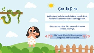 Cerita Dina
Ketika pergi ke halaman belakang rumah, Dina
menemukan seekor ular di ranting pohon.
Dina merasa takut dan menceritakannya
kepada Ayahnya.
Jika kamu di posisi Dina, apakah
yang akan kamu lakukan?
 