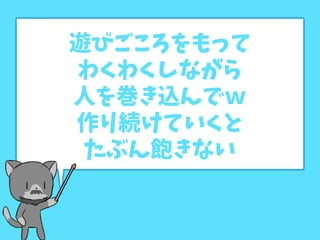 遊びごころをもって
わくわくしながら
人を巻き込んでｗ
作り続けていくと
たぶん飽きない
 