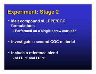 Experiment: Stage 2
•   Melt compound sLLDPE/COC
    formulations
      Performed on a single screw extruder


•   Investigate a second COC material

•   Include a reference blend
      sLLDPE and LDPE
 
