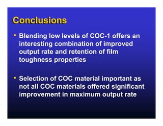 Conclusions
•   Blending low levels of COC-1 offers an
    interesting combination of improved
    output rate and retention of film
    toughness properties

•   Selection of COC material important as
    not all COC materials offered significant
    improvement in maximum output rate
 