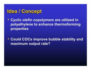 Idea / Concept
•   Cyclic olefin copolymers are utilized in
    polyethylene to enhance thermoforming
    properties

•   Could COCs improve bubble stability and
    maximum output rate?
 