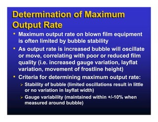 Determination of Maximum
Output Rate
• Maximum output rate on blown film equipment
    is often limited by bubble stability
•   As output rate is increased bubble will oscillate
    or move, correlating with poor or reduced film
    quality (i.e. increased gauge variation, layflat
    variation, movement of frostline height)
•   Criteria for determining maximum output rate:
      Stability of bubble (limited oscillations result in little
      or no variation in layflat width)
      Gauge variability (maintained within +/-10% when
      measured around bubble)
 