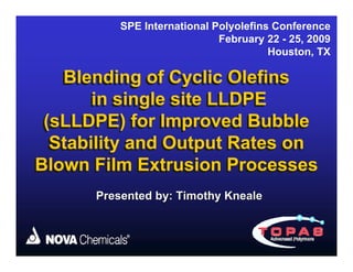 SPE International Polyolefins Conference
                             February 22 - 25, 2009
                                       Houston, TX

   Blending of Cyclic Olefins
       in single site LLDPE
 (sLLDPE) for Improved Bubble
  Stability and Output Rates on
Blown Film Extrusion Processes
      Presented by: Timothy Kneale
 
