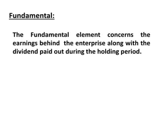 Fundamental:
The Fundamental element concerns the
earnings behind the enterprise along with the
dividend paid out during the holding period.
 