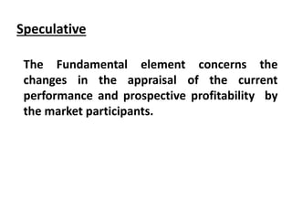 Speculative
The Fundamental element concerns the
changes in the appraisal of the current
performance and prospective profitability by
the market participants.
 