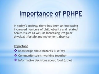 Importance of PDHPE
In today’s society, there has been an increasing
increased numbers of child obesity and related
health issues as well as increasing irregular
physical lifestyle and movement absence.
Important
 Knowledge about hazards & safety
 Community spirit- working together
 Informative decisions about food & diet
 