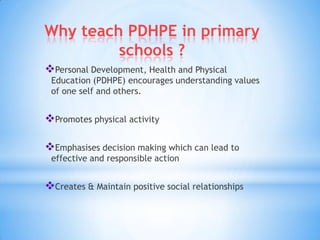 Why teach PDHPE in primary
schools ?
Personal Development, Health and Physical
Education (PDHPE) encourages understanding values
of one self and others.
Promotes physical activity
Emphasises decision making which can lead to
effective and responsible action
Creates & Maintain positive social relationships
 