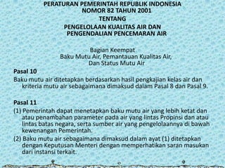PERATURAN PEMERINTAH REPUBLIK INDONESIA
NOMOR 82 TAHUN 2001
TENTANG
PENGELOLAAN KUALITAS AIR DAN
PENGENDALIAN PENCEMARAN AIR
Bagian Keempat
Baku Mutu Air, Pemantauan Kualitas Air,
Dan Status Mutu Air
Pasal 10
Baku mutu air ditetapkan berdasarkan hasil pengkajian kelas air dan
kriteria mutu air sebagaimana dimaksud dalam Pasal 8 dan Pasal 9.
Pasal 11
(1) Pemerintah dapat menetapkan baku mutu air yang lebih ketat dan
atau penambahan parameter pada air yang lintas Propinsi dan atau
lintas batas negara, serta sumber air yang pengelolaannya di bawah
kewenangan Pemerintah.
(2) Baku mutu air sebagaimana dimaksud dalam ayat (1) ditetapkan
dengan Keputusan Menteri dengan memperhatikan saran masukan
dari instansi terkait.

 