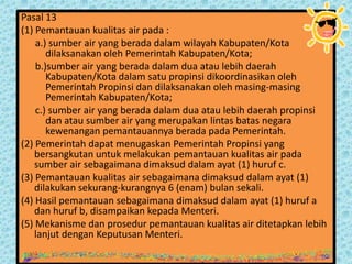 Pasal 13
(1) Pemantauan kualitas air pada :
a.) sumber air yang berada dalam wilayah Kabupaten/Kota
dilaksanakan oleh Pemerintah Kabupaten/Kota;
b.)sumber air yang berada dalam dua atau lebih daerah
Kabupaten/Kota dalam satu propinsi dikoordinasikan oleh
Pemerintah Propinsi dan dilaksanakan oleh masing-masing
Pemerintah Kabupaten/Kota;
c.) sumber air yang berada dalam dua atau lebih daerah propinsi
dan atau sumber air yang merupakan lintas batas negara
kewenangan pemantauannya berada pada Pemerintah.
(2) Pemerintah dapat menugaskan Pemerintah Propinsi yang
bersangkutan untuk melakukan pemantauan kualitas air pada
sumber air sebagaimana dimaksud dalam ayat (1) huruf c.
(3) Pemantauan kualitas air sebagaimana dimaksud dalam ayat (1)
dilakukan sekurang-kurangnya 6 (enam) bulan sekali.
(4) Hasil pemantauan sebagaimana dimaksud dalam ayat (1) huruf a
dan huruf b, disampaikan kepada Menteri.
(5) Mekanisme dan prosedur pemantauan kualitas air ditetapkan lebih
lanjut dengan Keputusan Menteri.

 