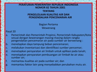 PERATURAN PEMERINTAH REPUBLIK INDONESIA
NOMOR 82 TAHUN 2001
TENTANG
PENGELOLAAN KUALITAS AIR DAN
PENGENDALIAN PENCEMARAN AIR
Bagian Pertama
Wewenang
Pasal 20
a. Pemerintah dan Pemerintah Propinsi, Pemerintah Kabupaten/Kota
sesuai dengan kewenangan masing-masing dalam rangka
pengendalian pencemaran air pada sumber air berwenang :
b. menetapkan daya tampung beban pencemaran;
c. melakukan inventarisasi dan identifikasi sumber pencemar;
d. menetapkan persyaratan air limbah untuk aplikasi pada tanah;
e. menetapkan persyaratan pembuangan air limbah ke air atau
sumber air;
f. memantau kualitas air pada sumber air; dan
g. memantau faktor lain yang menyebabkan perubahan mutu air.

 
