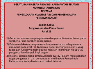 PERATURAN DAERAH PROVINSI KALIMANTAN SELATAN
NOMOR 2 TAHUN 2006
TENTANG
PENGELOLAAN KUALITAS AIR DAN PENGENDALIAN
PENCEMARAN AIR
Bagian Kedua
Pengawasan dan Pemantauan
Pasal 26
(1) Gubernur melakukan pengawasan dan pemantauan mutu air pada
sumber air dan sumber pencemaran.
(2) Dalam melakukan pengawasan dan pemantauan sebagaimana
dimaksud pada ayat (1), Gubernur dapat menunjuk instansi yang
tugas dan fungsinya membidangi masalah lingkungan hidup atau
pengendalian dampak lingkungan.
(3) Instansi sebagaimana dimaksud pada ayat (2) dalam melaksanakan
tugas pengawasan dan pemantauan melibatkan Pemerintah
Kabupaten / Kota, dan instansi terkait lainnya.

 