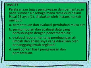 Pasal 27
Pelaksanaan tugas pengawasan dan pemantauan
pada sumber air sebagaimana dimaksud dalam
Pasal 26 ayat (1), dilakukan oleh instansi terkait
meliputi :
a. pemantauan dan evaluasi perubahan mutu air;
b. pengumpulan dan evaluasi data yang
berhubungan dengan pencemaran air;
c. evaluasi laporan tentang pembuangan air
limbah dan analisisnya yang dilakukan oleh
penanggungjawab kegiatan;
d. melaporkan hasil pengawasan dan
pemantauan.

 
