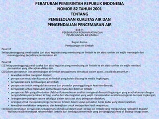 PERATURAN PEMERINTAH REPUBLIK INDONESIA
NOMOR 82 TAHUN 2001
TENTANG
PENGELOLAAN KUALITAS AIR DAN
PENGENDALIAN PENCEMARAN AIR
BAB VI
PERSYARATAN PEMANFAATAN DAN
PEMBUANGAN AIR LIMBAH
Bagian Kedua
Pembuangan Air Limbah
Pasal 37
Setiap penanggung jawab usaha dan atau kegiatan yang membuang air limbah ke air atau sumber air wajib mencegah dan
menanggulangi terjadinya pencemaran air.
Pasal 38
(1) Setiap penanggung jawab usaha dan atau kegiatan yang membuang air limbah ke air atau sumber air wajib mentaati
persyaratan yang ditetapkan dalam izin.
(2) Dalam persyaratan izin pembuangan air limbah sebagaimana dimaksud dalam ayat (1) wajib dicantumkan :
• kewajiban untuk mengolah limbah;
• persyaratan mutu dan kuantitas air limbah yang boleh dibuang ke media lingkungan;
• persyaratan cara pembuangan air limbah;
• persyaratan untuk mengadakan sarana dan prosedur penanggulangan keadaan darurat;
• persyaratan untuk melakukan pemantauan mutu dan debit air limbah ;
• persyaratan lain yang ditentukan oleh hasil pemeriksaan analisis mengenai dampak lingkungan yang erat kaitannya dengan
pengendalian pencemaran air bagi usaha dan atau kegiatan yang wajib melaksanakan analisis mengenai dampak lingkungan;
• larangan pembuangan secara sekaligus dalam satu saat atau pelepasan dadakan;
• larangan untuk melakukan pengenceran air limbah dalam upaya penaatan batas kadar yang dipersyaratkan;
• kewajiban melakukan swapantau dan kewajiban untuk melaporkan hasil swapantau.
(3) Dalam penetapan persyaratan sebagaimana dimaksud dalam ayat (1) bagi air limbah yang mengandung radioaktif, Bupati/
Walikota wajib mendapat rekomendasi tertulis dari lembaga pemerintah yang bertanggung jawab di bidang tenaga atom.

 