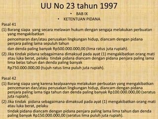 UU No 23 tahun 1997
• BAB IX
• KETENTUAN PIDANA
Pasal 41
(1) Barang siapa yang secara melawan hukum dengan sengaja melakukan perbuatan
yang mengakibatkan
pencemaran dan/atau perusakan lingkungan hidup, diancam dengan pidana
penjara paling lama sepuluh tahun
dan denda paling banyak Rp500.000.000,00 (lima ratus juta rupiah).
(2) Jika tindak pidana sebagaimana dimaksud pada ayat (1) mengakibatkan orang mati
atau luka berat, pelaku tindak pidana diancam dengan pidana penjara paling lama
lima belas tahun dan denda paling banyak
Rp750.000.000,00 (tujuh ratus lima puluh juta rupiah).
Pasal 42
(1) Barang siapa yang karena kealpaannya melakukan perbuatan yang mengakibatkan
pencemaran dan/atau perusakan lingkungan hidup, diancam dengan pidana
penjara paling lama tiga tahun dan denda paling banyak Rp100.000.000,00 (seratus
juta rupiah).
(2) Jika tindak pidana sebagaimana dimaksud pada ayat (1) mengakibatkan orang mati
atau luka berat, pelaku
tindak pidana diancam dengan pidana penjara paling lama lima tahun dan denda
paling banyak Rp150.000.000,00 (seratus lima puluh juta rupiah).

 