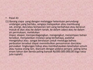 • Pasal 43
(1) Barang siapa yang dengan melanggar ketentuan perundangundangan yang berlaku, sengaja melepaskan atau membuang
zat, energi, dan/atau komponen lain yang berbahaya atau beracun
masuk di atas atau ke dalam tanah, ke dalam udara atau ke dalam
air permukaan, melakukan
impor, ekspor, memperdagangkan, mengangkut, menyimpan bahan
tersebut, menjalankan instalasi yang berbahaya, padahal
mengetahui atau sangat beralasan untuk menduga bahwa
perbuatan tersebut dapat menimbulkan pencemaran dan/atau
perusakan lingkungan hidup atau membahayakan kesehatan umum
atau nyawa orang lain, diancam dengan pidana penjara paling lama
enam tahun dan denda paling banyak Rp300.000.000,00 (tiga ratus
juta rupiah)

 