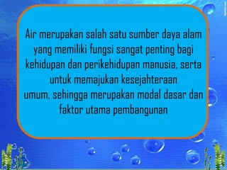 Air merupakan salah satu sumber daya alam
yang memiliki fungsi sangat penting bagi
kehidupan dan perikehidupan manusia, serta
untuk memajukan kesejahteraan
umum, sehingga merupakan modal dasar dan
faktor utama pembangunan

 