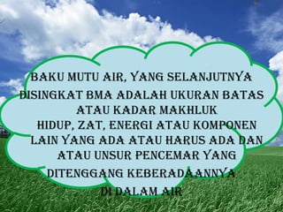 Baku Mutu Air, yang selanjutnya
disingkat BMA adalah ukuran batas
atau kadar makhluk
hidup, zat, energi atau komponen
lain yang ada atau harus ada dan
atau unsur pencemar yang
ditenggang keberadaannya
di dalam air

 