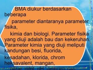 BMA diukur berdasarkan
beberapa
parameter diantaranya parameter
fisika,
kimia dan biologi. Parameter fisika
yang diuji adalah bau dan kekeruhan.
Parameter kimia yang diuji meliputi
kandungan besi, fluorida,
kesadahan, klorida, chrom
heksavalent, mangan,

 