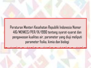 Peraturan Menteri Kesehatan Republik Indonesia Nomor
416/MENKES/PER/IX/1990 tentang syarat-syarat dan
pengawasan kualitas air, parameter yang diuji meliputi
parameter fisika, kimia dan biologi

 