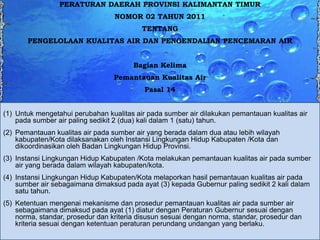 PERATURAN DAERAH PROVINSI KALIMANTAN TIMUR
NOMOR 02 TAHUN 2011

TENTANG
PENGELOLAAN KUALITAS AIR DAN PENGENDALIAN PENCEMARAN AIR
Bagian Kelima
Pemantauan Kualitas Air
Pasal 14
(1) Untuk mengetahui perubahan kualitas air pada sumber air dilakukan pemantauan kualitas air
pada sumber air paling sedikit 2 (dua) kali dalam 1 (satu) tahun.
(2) Pemantauan kualitas air pada sumber air yang berada dalam dua atau lebih wilayah
kabupaten/Kota dilaksanakan oleh Instansi Lingkungan Hidup Kabupaten /Kota dan
dikoordinasikan oleh Badan Lingkungan Hidup Provinsi.
(3) Instansi Lingkungan Hidup Kabupaten /Kota melakukan pemantauan kualitas air pada sumber
air yang berada dalam wilayah kabupaten/kota.
(4) Instansi Lingkungan Hidup Kabupaten/Kota melaporkan hasil pemantauan kualitas air pada
sumber air sebagaimana dimaksud pada ayat (3) kepada Gubernur paling sedikit 2 kali dalam
satu tahun.
(5) Ketentuan mengenai mekanisme dan prosedur pemantauan kualitas air pada sumber air
sebagaimana dimaksud pada ayat (1) diatur dengan Peraturan Gubernur sesuai dengan
norma, standar, prosedur dan kriteria disusun sesuai dengan norma, standar, prosedur dan
kriteria sesuai dengan ketentuan peraturan perundang undangan yang berlaku.

 