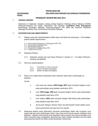 PERATURAN AM 
KEJOHANAN BALAPAN DAN PADANG (OLAHRAGA) PENDIDIKAN 
KHAS 
PERINGKAT NEGERI MELAKA 2014 
1. UNDANG-UNDANG 
Kejohanan ini dijalankan mengikut undang-undang Kesatuan Olahraga Amatur Malaysia (KOAM), 
Peraturan-Peraturan Am Sukan, Kokurikulum dan Kesenian Pendidikan Khas Kebangsaan, 
Kementerian Pendidikan Malaysia, Peraturan-peraturan IPC, IBSA dan Peraturan Kejohanan 
Olahraga Pendidikan Khas, Kementerian Pendidikan Malaysia 
. 
2. KATEGORI DAN HAD UMUR PESERTA 
2.1 Kategori yang akan dipertandingkan adalah bagi murid lelaki dan perempuan . Lima kategori 
peserta adalah seperti berikut : 
2.1.1 Bermasalah Pembelajaran / Pendengaran (BP / DE) 
2.1.2 Bermasalah Penglihatan (BL) 
2.1.3 Bermasalah Fizikal (F) 
2.1.4 Prasekolah Pendidikan Khas (PS) 
2.1.5 Sindrom Down (SD) 
2.2 Kelayakan Peserta : 
2.2.1 Kelayakan peserta sila rujuk Rujuk Peraturan 3 ceraian 3.1 – 3.2 dalam Peraturan- 
Peraturan Am MKPKK. 
2.3. Had umur peserta-peserta : 
2.3.1 Atlet Muda (12 tahun ke bawah) 
2.3.2 Junior (14 tahun ke bawah). 
2.3.3 Senior (19 tahun ke bawah). 
2.4 Kiraan umur adalah dikira berdasarkan tahun kelahiran dalam tahun pertandingan itu 
diadakan . 
Contoh : 
a. Lahir pada dan selepas 2000 hingga 2001 layak menyertai kategori Junior 
pada pertandingan yang diadakan pada tahun 2014. 
b. Lahir 1995 hingga 1999 layak menyertai kategori Senior pada pertandingan 
yang diadakan pada tahun 2014. 
c. Lahir selepas 2002 layak menyertai kategori Atlet Muda pada pertandingan 
yang diadakan pada tahun 2014. 
d. Acara-acara kategori Sindrom Down dan Bermasalah Fizikal adalah acara-acara 
yang terbuka dari segi had umur peserta. 
2.5 Seseorang peserta hanya dibenarkan menyertai pertandingan dalam satu kumpulan umur 
sahaja bagi satu jenis pertandingan dalam masa yang sama kecuali sesuatu ketetapan khas 
dilakukan. .(Seperti acara terbuka yang diwartakan semua peserta dari semua peringkat umur 
boleh menyertai tanpa menjejaskan penyertaannya dalam kategori peringkat umurnya tetapi 
penyertaannya diambil kira dalam jumlah penyertaan individunya) 
 