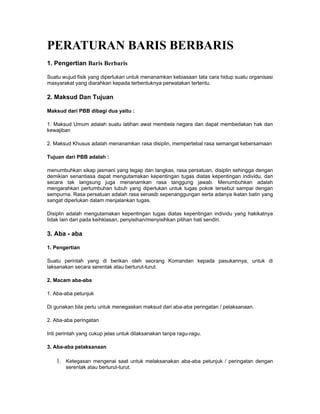 PERATURAN BARIS BERBARIS
1. Pengertian Baris Berbaris
Suatu wujud fisik yang diperlukan untuk menanamkan kebiasaan tata cara hidup suatu organisasi
masyarakat yang diarahkan kepada terbentuknya perwatakan tertentu.
2. Maksud Dan Tujuan
Maksud dari PBB dibagi dua yaitu :
1. Maksud Umum adalah suatu latihan awal membela negara dan dapat membedakan hak dan
kewajiban
2. Maksud Khusus adalah menanamkan rasa disiplin, mempertebal rasa semangat kebersamaan
Tujuan dari PBB adalah :
menumbuhkan sikap jasmani yang tegap dan tangkas, rasa persatuan, disiplin sehingga dengan
demikian senantiasa dapat mengutamakan kepentingan tugas diatas kepentingan individu, dan
secara tak langsung juga menanamkan rasa tanggung jawab. Menumbuhkan adalah
mengarahkan pertumbuhan tubuh yang diperlukan untuk tugas pokok tersebut sampai dengan
sempurna. Rasa persatuan adalah rasa senasib sepenanggungan serta adanya ikatan batin yang
sangat diperlukan dalam menjalankan tugas.
Disiplin adalah mengutamakan kepentingan tugas diatas kepentingan individu yang hakikatnya
tidak lain dari pada keihklasan, penyisihan/menyisihkan pilihan hati sendiri.
3. Aba - aba
1. Pengertian
Suatu perintah yang di berikan oleh seorang Komandan kepada pasukannya, untuk di
laksanakan secara serentak atau berturut-turut.
2. Macam aba-aba
1. Aba-aba petunjuk
Di gunakan bila perlu untuk menegaskan maksud dari aba-aba peringatan / pelaksanaan.
2. Aba-aba peringatan
Inti perintah yang cukup jelas untuk dilaksanakan tanpa ragu-ragu.
3. Aba-aba pelaksanaan
1. Ketegasan mengenai saat untuk melaksanakan aba-aba petunjuk / peringatan dengan
serentak atau berturut-turut.
 