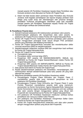 menjadi peserta UN Pendidikan Kesetaraan kepada Atase Pendidikan atau
Konsulat Jenderal untuk diteruskan ke Panitia UN Tingkat Pusat;
e. Dalam hal tidak berada dalam pembinaan Atase Pendidikan atau Konsulat
Jenderal, bukti kegiatan pembelajaran dan laporan lengkap penilaian hasil
belajar yang sudah dicap dan ditandatangani oleh pimpinan lembaga
pendidikan nonformal penyelenggara diserahkan pada saat mendaftar
menjadi peserta UN Pendidikan Kesetaraan kepada Panitia UN Tingkat
Pusat dengan verifikasi dari Direktorat terkait.
B. Pendaftaran Peserta Ujian
1. Sekolah/madrasah pelaksana UN melaksanakan pendataan calon peserta.
2. Sekolah/madrasah pelaksana UN mengirimkan data calon peserta ke
pelaksana UN Tingkat Provinsi melalui Panitia UN Tingkat Kabupaten/Kota.
3. Panitia UN Tingkat Provinsi melakukan koordinasi pendataan calon peserta
dengan menggunakan perangkat lunak sesuai dengan POS pendataan
peserta yang diterbitkan oleh Balitbang Kemdikbud.
4. Panitia UN Tingkat Kabupaten/Kota mencetak dan mendistribusikan daftar
nominasi sementara (DNS) ke sekolah/madrasah.
5. Sekolah/madrasah melakukan verifikasi DNS dan mengirimkan hasil verifikasi
ke Panitia UN Tingkat Kabupaten/Kota.
6. Panitia UN Tingkat Provinsi melakukan:
a. Pemutakhiran data;
b. Pencetakan daftar nominasi tetap (DNT);
c. Pengiriman DNT peserta UN SMA/MA/SMAK/SMTK, SMALB, dan
SMK/MAK ke Panitia UN Tingkat Sekolah/Madrasah melalui Panitia UN
Tingkat Kabupaten/Kota;
d. Pengiriman DNT peserta UN SMP/MTs/SMPTK, SMPLB ke Panitia UN
Tingkat Sekolah/Madrasah melalui Panitia UN Tingkat Kabupaten/Kota.
7. Data peserta SILN dikirim ke Panitia UN Tingkat Pusat.
8. Kepala sekolah/madrasah pelaksana UN menerbitkan, menandatangani, dan
membubuhkan stempel sekolah/madrasah pada kartu peserta UN yang telah
ditempel foto peserta;
9. Mekanisme pendaftaran peserta UN Pendidikan Kesetaraan adalah:
a. Penyelenggara Program Paket B/Wustha dan Program Paket C
mendaftarkan peserta didik yang memenuhi persyaratan ke Unit
pelaksana UN Pendidikan Kesetaraan;
b. Penyelenggara Program Paket B/Wustha dan Program Paket C pada
Pondok Pesantren mendaftarkan peserta didik yang memenuhi
persyaratan ke Kantor Kementerian Agama Kabupaten/Kota. Selanjutnya
Kantor Kementerian Agama Kabupaten/Kota melakukan entri dan verifikasi
data calon peserta dengan menggunakan aplikasi yang dibuat oleh
Puspendik dan menyerahkannya ke Panitia UN Tingkat Kabupaten/Kota;
c. Unit pelaksana UN Pendidikan Kesetaraan melakukan verifikasi berkas
pendaftaran dan menyusun Daftar Calon Peserta;
d. Unit pelaksana UN Pendidikan Kesetaraan mengirimkan Daftar Calon
Peserta ke Panitia UN Tingkat Kabupaten/Kota;
e. Panitia UN Tingkat Kabupaten/Kota melakukan entri data calon peserta
dengan menggunakan aplikasi yang dibuat oleh Puspendik;
 