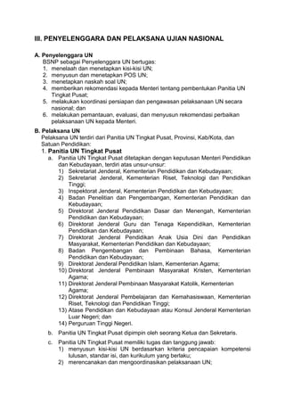 III. PENYELENGGARA DAN PELAKSANA UJIAN NASIONAL
A. Penyelenggara UN
BSNP sebagai Penyelenggara UN bertugas:
1. menelaah dan menetapkan kisi-kisi UN;
2. menyusun dan menetapkan POS UN;
3. menetapkan naskah soal UN;
4. memberikan rekomendasi kepada Menteri tentang pembentukan Panitia UN
Tingkat Pusat;
5. melakukan koordinasi persiapan dan pengawasan pelaksanaan UN secara
nasional; dan
6. melakukan pemantauan, evaluasi, dan menyusun rekomendasi perbaikan
pelaksanaan UN kepada Menteri.
B. Pelaksana UN
Pelaksana UN terdiri dari Panitia UN Tingkat Pusat, Provinsi, Kab/Kota, dan
Satuan Pendidikan:
1. Panitia UN Tingkat Pusat
a. Panitia UN Tingkat Pusat ditetapkan dengan keputusan Menteri Pendidikan
dan Kebudayaan, terdiri atas unsur-unsur:
1) Sekretariat Jenderal, Kementerian Pendidikan dan Kebudayaan;
2) Sekretariat Jenderal, Kementerian Riset, Teknologi dan Pendidikan
Tinggi;
3) Inspektorat Jenderal, Kementerian Pendidikan dan Kebudayaan;
4) Badan Penelitian dan Pengembangan, Kementerian Pendidikan dan
Kebudayaan;
5) Direktorat Jenderal Pendidikan Dasar dan Menengah, Kementerian
Pendidikan dan Kebudayaan;
6) Direktorat Jenderal Guru dan Tenaga Kependidikan, Kementerian
Pendidikan dan Kebudayaan;
7) Direktorat Jenderal Pendidikan Anak Usia Dini dan Pendidikan
Masyarakat, Kementerian Pendidikan dan Kebudayaan;
8) Badan Pengembangan dan Pembinaan Bahasa, Kementerian
Pendidikan dan Kebudayaan;
9) Direktorat Jenderal Pendidikan Islam, Kementerian Agama;
10) Direktorat Jenderal Pembinaan Masyarakat Kristen, Kementerian
Agama;
11) Direktorat Jenderal Pembinaan Masyarakat Katolik, Kementerian
Agama;
12) Direktorat Jenderal Pembelajaran dan Kemahasiswaan, Kementerian
Riset, Teknologi dan Pendidikan Tinggi;
13) Atase Pendidikan dan Kebudayaan atau Konsul Jenderal Kementerian
Luar Negeri; dan
14) Perguruan Tinggi Negeri.
b. Panitia UN Tingkat Pusat dipimpin oleh seorang Ketua dan Sekretaris.
c. Panitia UN Tingkat Pusat memiliki tugas dan tanggung jawab:
1) menyusun kisi-kisi UN berdasarkan kriteria pencapaian kompetensi
lulusan, standar isi, dan kurikulum yang berlaku;
2) merencanakan dan mengoordinasikan pelaksanaan UN;
 
