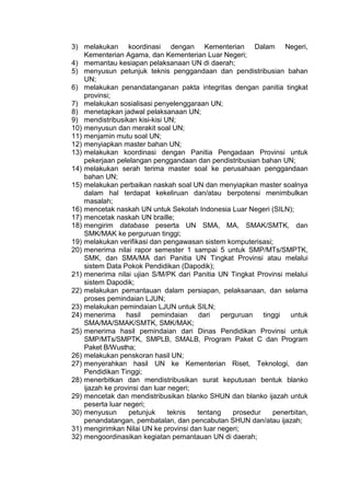 3) melakukan koordinasi dengan Kementerian Dalam Negeri,
Kementerian Agama, dan Kementerian Luar Negeri;
4) memantau kesiapan pelaksanaan UN di daerah;
5) menyusun petunjuk teknis penggandaan dan pendistribusian bahan
UN;
6) melakukan penandatanganan pakta integritas dengan panitia tingkat
provinsi;
7) melakukan sosialisasi penyelenggaraan UN;
8) menetapkan jadwal pelaksanaan UN;
9) mendistribusikan kisi-kisi UN;
10) menyusun dan merakit soal UN;
11) menjamin mutu soal UN;
12) menyiapkan master bahan UN;
13) melakukan koordinasi dengan Panitia Pengadaan Provinsi untuk
pekerjaan pelelangan penggandaan dan pendistribusian bahan UN;
14) melakukan serah terima master soal ke perusahaan penggandaan
bahan UN;
15) melakukan perbaikan naskah soal UN dan menyiapkan master soalnya
dalam hal terdapat kekeliruan dan/atau berpotensi menimbulkan
masalah;
16) mencetak naskah UN untuk Sekolah Indonesia Luar Negeri (SILN);
17) mencetak naskah UN braille;
18) mengirim database peserta UN SMA, MA, SMAK/SMTK, dan
SMK/MAK ke perguruan tinggi;
19) melakukan verifikasi dan pengawasan sistem komputerisasi;
20) menerima nilai rapor semester 1 sampai 5 untuk SMP/MTs/SMPTK,
SMK, dan SMA/MA dari Panitia UN Tingkat Provinsi atau melalui
sistem Data Pokok Pendidikan (Dapodik);
21) menerima nilai ujian S/M/PK dari Panitia UN Tingkat Provinsi melalui
sistem Dapodik;
22) melakukan pemantauan dalam persiapan, pelaksanaan, dan selama
proses pemindaian LJUN;
23) melakukan pemindaian LJUN untuk SILN;
24) menerima hasil pemindaian dari perguruan tinggi untuk
SMA/MA/SMAK/SMTK, SMK/MAK;
25) menerima hasil pemindaian dari Dinas Pendidikan Provinsi untuk
SMP/MTs/SMPTK, SMPLB, SMALB, Program Paket C dan Program
Paket B/Wustha;
26) melakukan penskoran hasil UN;
27) menyerahkan hasil UN ke Kementerian Riset, Teknologi, dan
Pendidikan Tinggi;
28) menerbitkan dan mendistribusikan surat keputusan bentuk blanko
ijazah ke provinsi dan luar negeri;
29) mencetak dan mendistribusikan blanko SHUN dan blanko ijazah untuk
peserta luar negeri;
30) menyusun petunjuk teknis tentang prosedur penerbitan,
penandatangan, pembatalan, dan pencabutan SHUN dan/atau ijazah;
31) mengirimkan Nilai UN ke provinsi dan luar negeri;
32) mengoordinasikan kegiatan pemantauan UN di daerah;
 